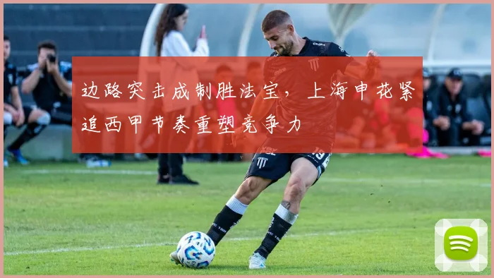 边路突击成制胜法宝,上海申花紧追西甲节奏重塑竞争力
