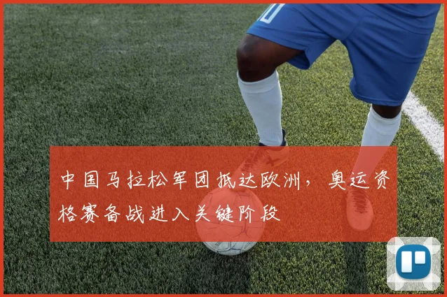 中国马拉松军团抵达欧洲，奥运资格赛备战进入关键阶段