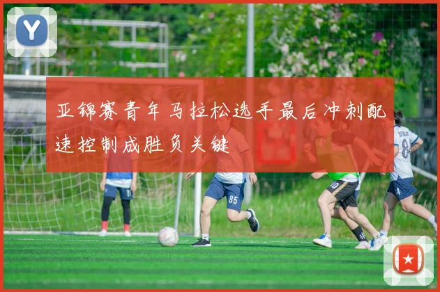 亚锦赛青年马拉松选手最后冲刺配速控制成胜负关键