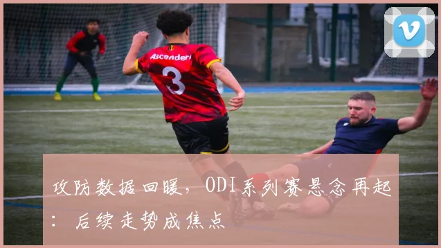 攻防数据回暖,ODI系列赛悬念再起:后续走势成焦点