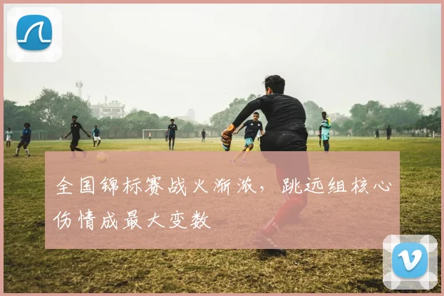 全国锦标赛战火渐浓，跳远组核心伤情成最大变数
