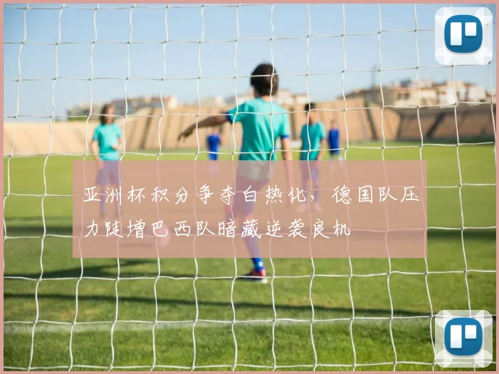 亚洲杯积分争夺白热化，德国队压力陡增巴西队暗藏逆袭良机