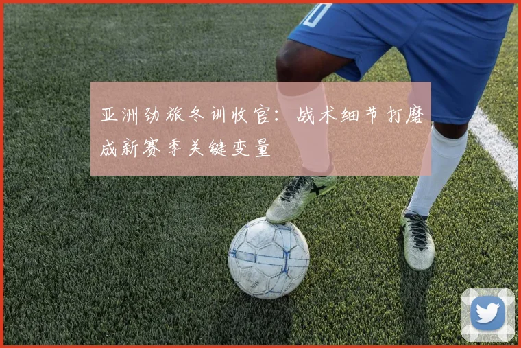 亚洲劲旅冬训收官：战术细节打磨成新赛季关键变量