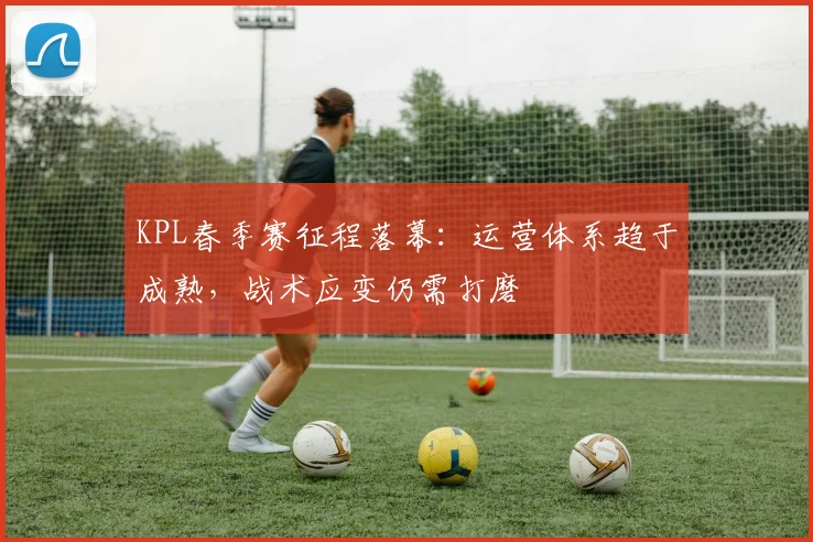 KPL春季赛征程落幕:运营体系趋于成熟,战术应变仍需打磨