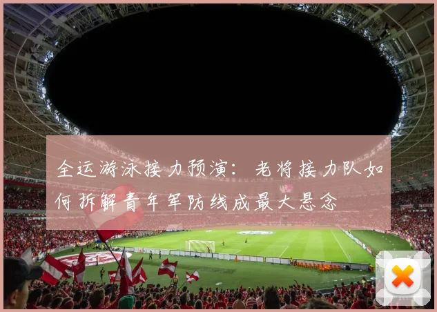 全运游泳接力预演：老将接力队如何拆解青年军防线成最大悬念