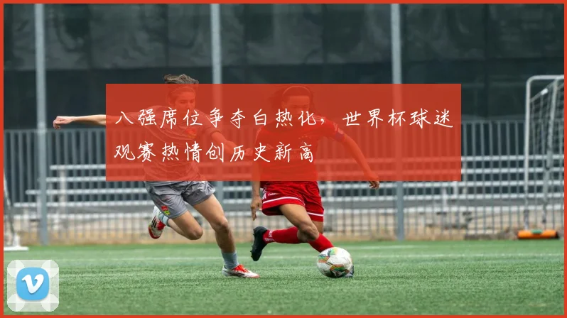 八强席位争夺白热化,世界杯球迷观赛热情创历史新高