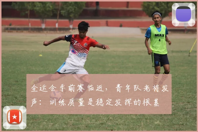全运会季前赛临近，青年队老将发声：训练质量是稳定发挥的根基
