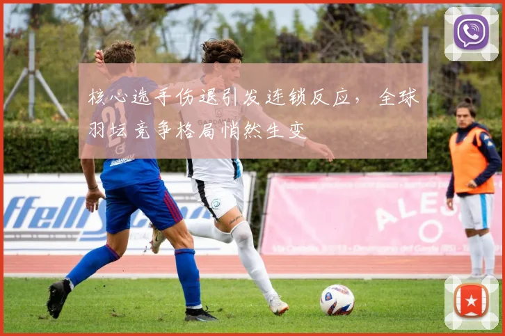 核心选手伤退引发连锁反应,全球羽坛竞争格局悄然生变