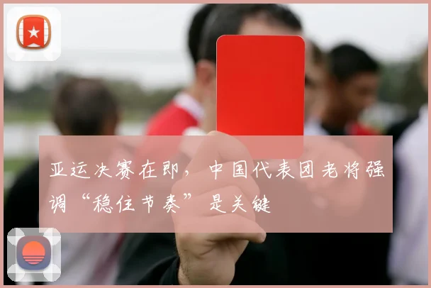 亚运决赛在即，中国代表团老将强调“稳住节奏”是关键