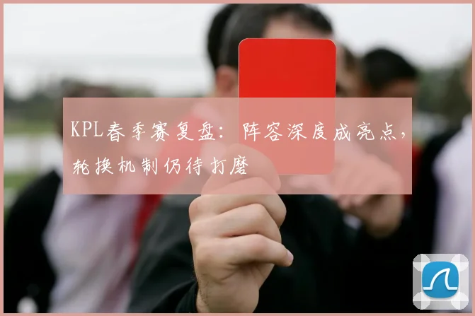 KPL春季赛复盘:阵容深度成亮点,轮换机制仍待打磨