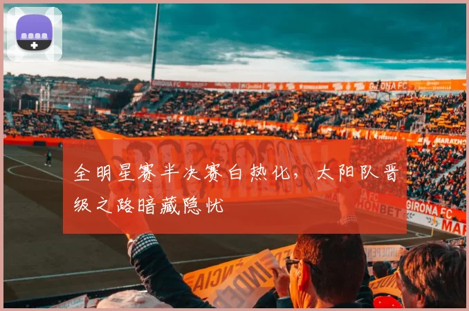 全明星赛半决赛白热化，太阳队晋级之路暗藏隐忧