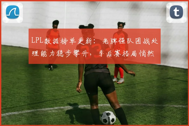 LPL数据榜单更新：老牌强队团战处理能力稳步攀升，季后赛格局悄然生变