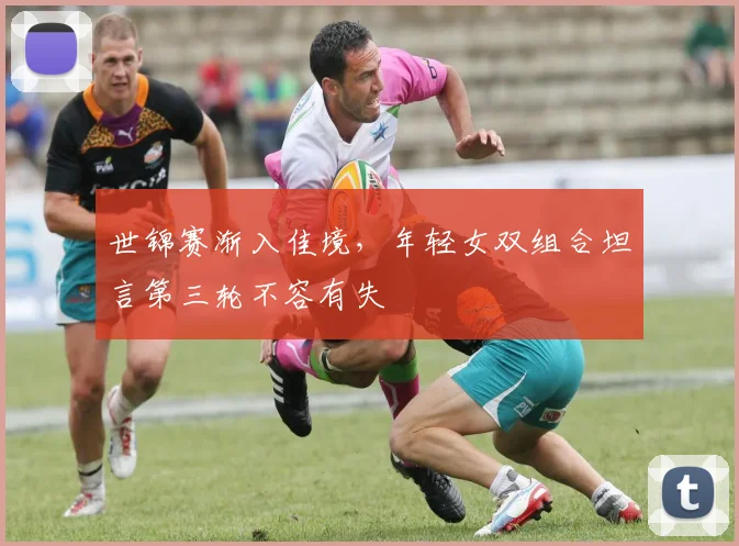 世锦赛渐入佳境,年轻女双组合坦言第三轮不容有失