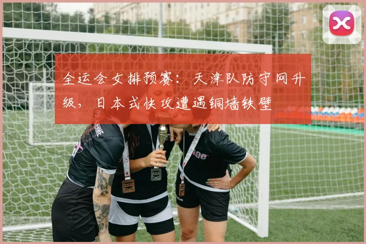 全运会女排预赛：天津队防守网升级，日本式快攻遭遇铜墙铁壁