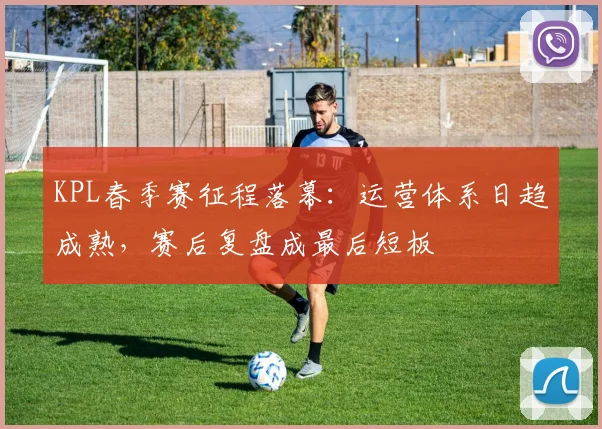 KPL春季赛征程落幕:运营体系日趋成熟,赛后复盘成最后短板