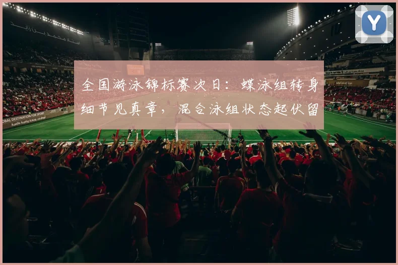 全国游泳锦标赛次日：蝶泳组转身细节见真章，混合泳组状态起伏留隐忧