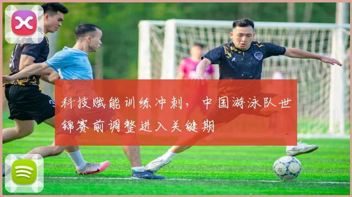 科技赋能训练冲刺,中国游泳队世锦赛前调整进入关键期