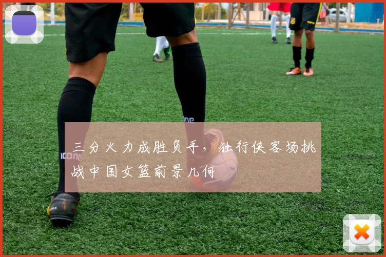 三分火力成胜负手,独行侠客场挑战中国女篮前景几何