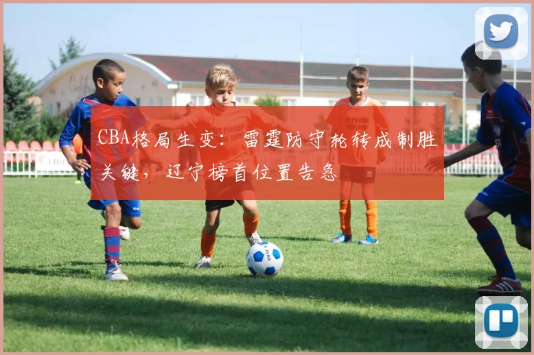 CBA格局生变:雷霆防守轮转成制胜关键,辽宁榜首位置告急