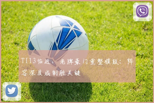TI13临近,老牌豪门重整旗鼓:阵容深度成制胜关键