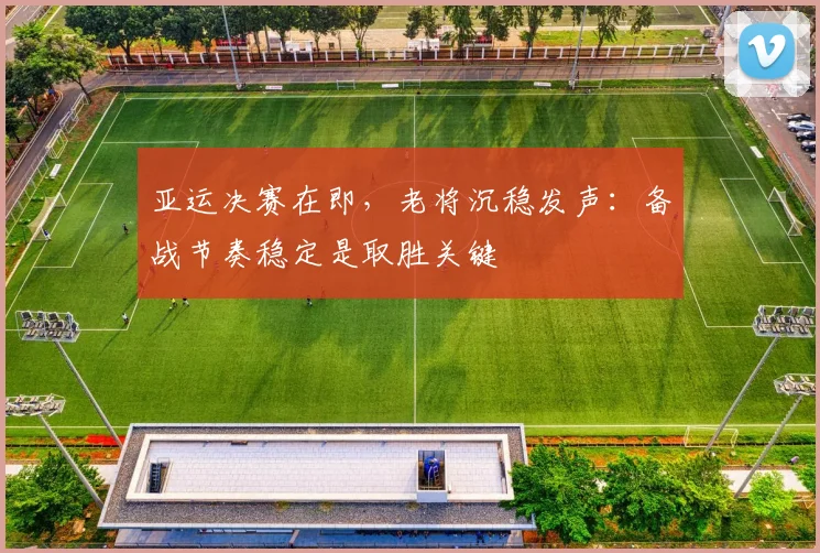 亚运决赛在即，老将沉稳发声：备战节奏稳定是取胜关键