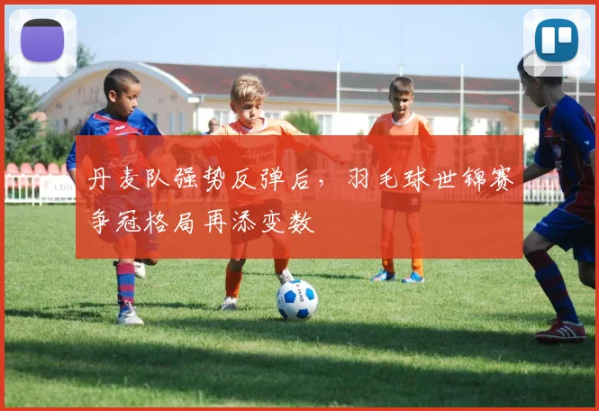 丹麦队强势反弹后，羽毛球世锦赛争冠格局再添变数