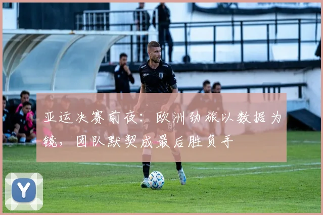 亚运决赛前夜：欧洲劲旅以数据为镜，团队默契成最后胜负手