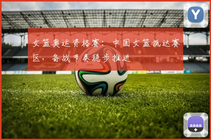 女篮奥运资格赛：中国女篮抵达赛区，备战节奏稳步推进