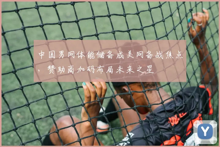 中国男网体能储备成美网备战焦点，赞助商加码布局未来之星